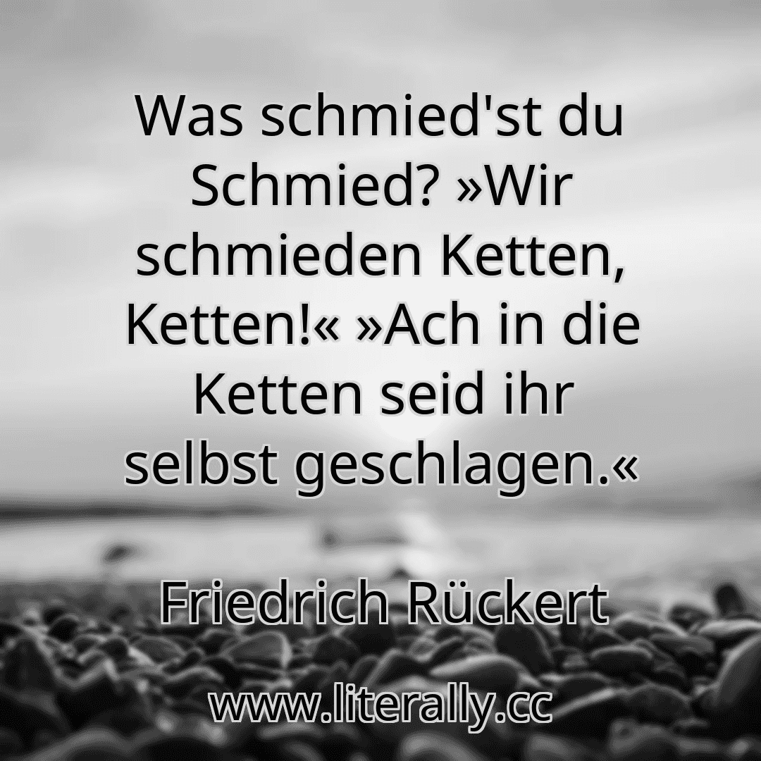 Was schmied'st du Schmied? »Wir schmieden Ketten, Ketten!« »Ach in die Ketten seid ihr selbst geschlagen.«
Friedrich Rückert
